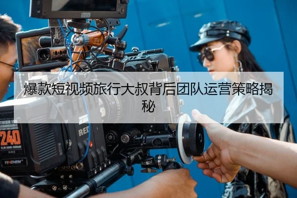 爆款短视频旅行大叔背后团队运营策略揭秘